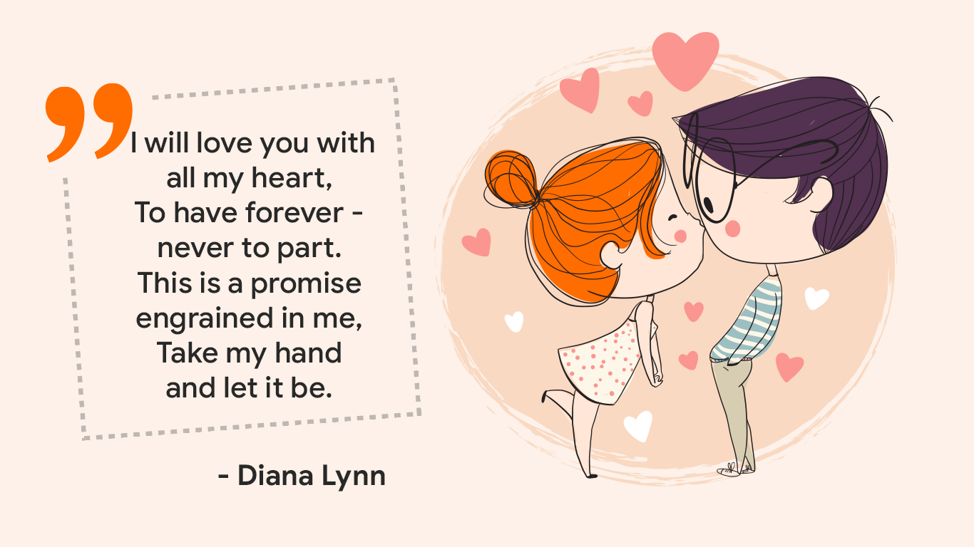 "I will love you with all my heart, To have forever - never to part. This is a promise engrained in me, Take my hand and let it be." - Diana Lynn