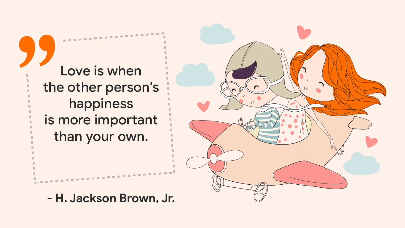 "Love is when the other person's happiness is more important than your own." - H. Jackson Brown, Jr.