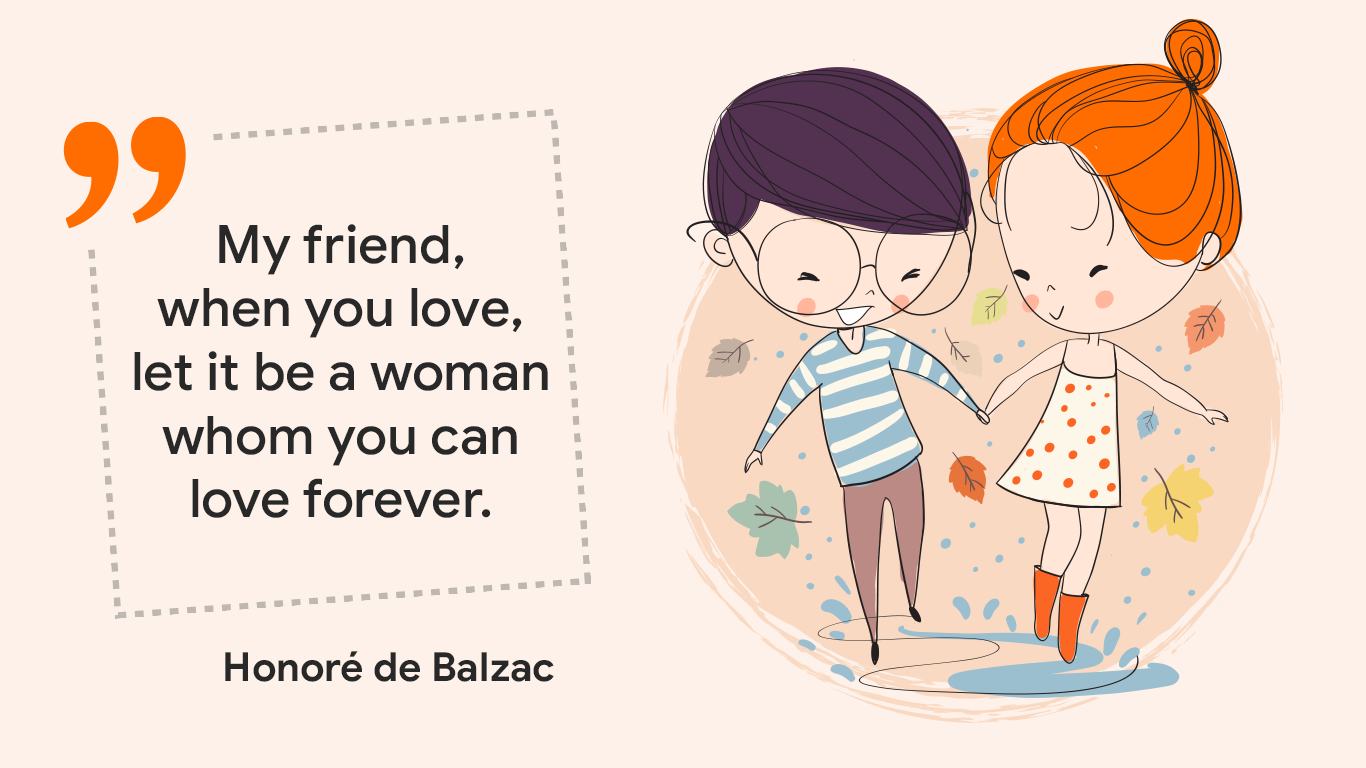 "My friend, when you love, let it be a woman whom you can love forever." Honoré de Balzac